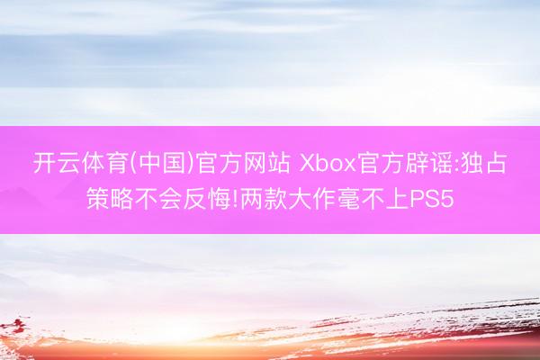 开云体育(中国)官方网站 Xbox官方辟谣:独占策略不会反悔!两款大作毫不上PS5