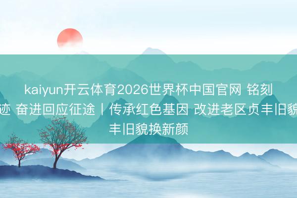 kaiyun开云体育2026世界杯中国官网 铭刻初隐痛迹 奋进回应征途丨传承红色基因 改进老区贞丰旧貌换新颜